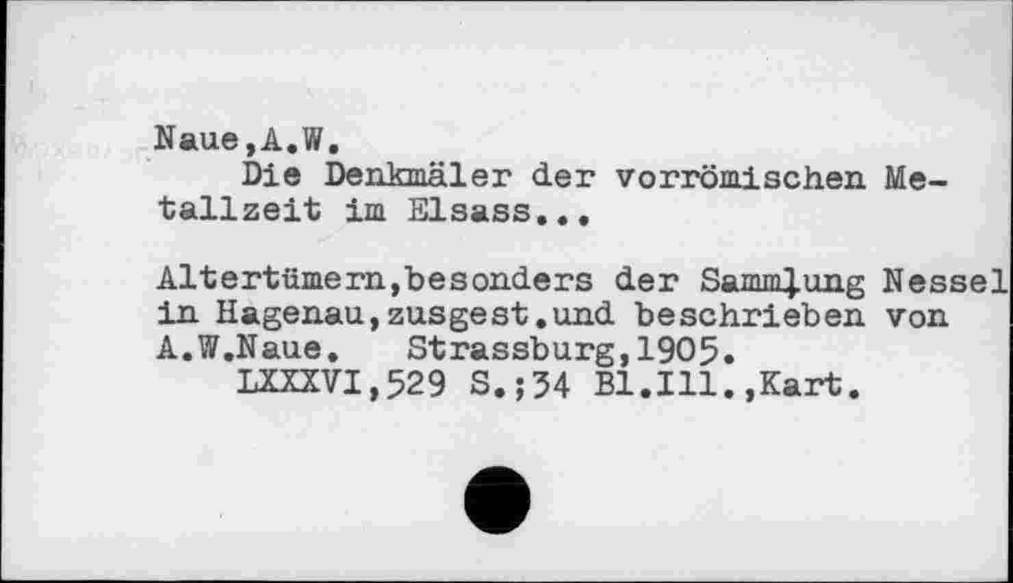 ﻿Naue,A.W.
Die Denkmäler der vorrömischen Metallzeit im Elsass...
Altertümern,besonders der Sammlung Nessel in Hagenau,zusgest.und beschrieben von A.W.Naue. Strassburg,1905.
LXXXVI,529 S.;34 Bl.Ill.,Kart.